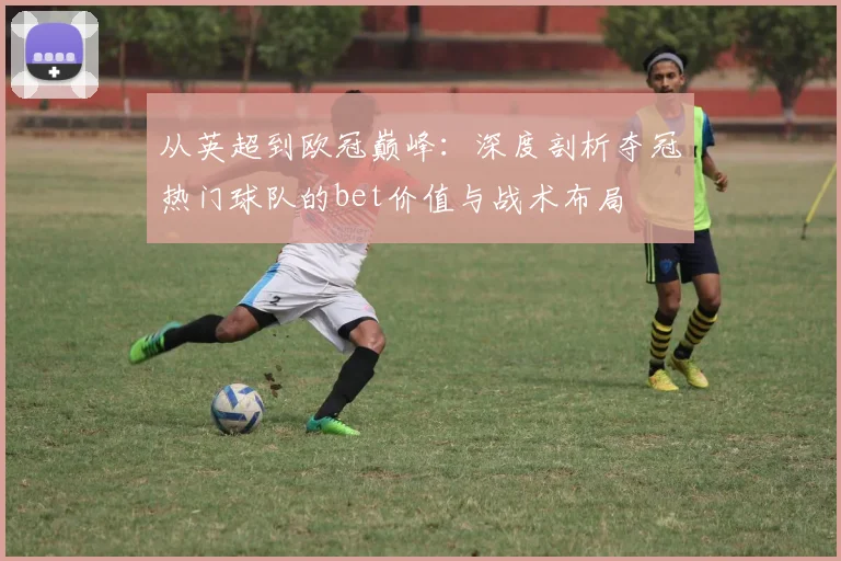 从英超到欧冠巅峰：深度剖析夺冠热门球队的bet价值与战术布局