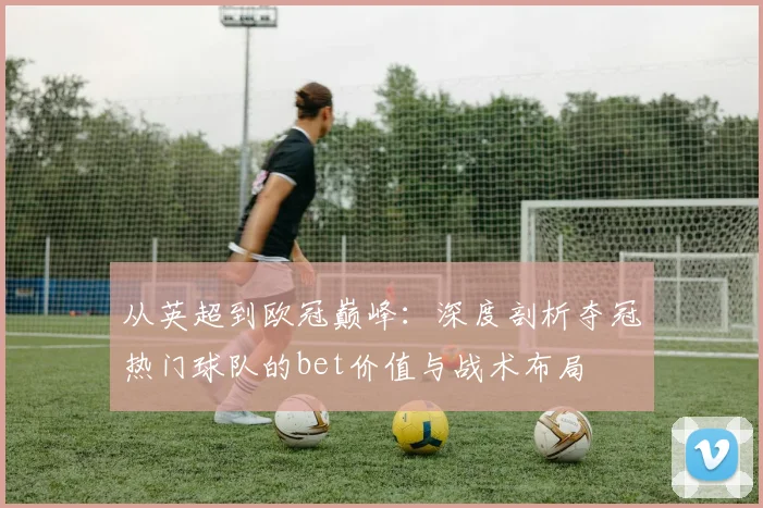从英超到欧冠巅峰：深度剖析夺冠热门球队的bet价值与战术布局
