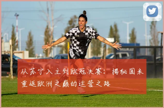 从苏宁入主到欧冠决赛：揭秘国米重返欧洲之巅的运营之路