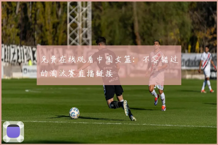 免费在线观看中国女篮：不容错过的淘汰赛直播链接