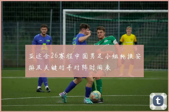 亚运会26赛程中国男足小组轮换安排及关键对手对阵时间表