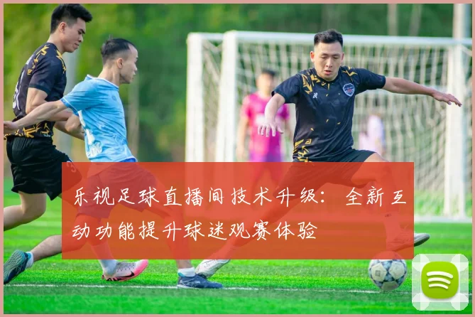 乐视足球直播间技术升级：全新互动功能提升球迷观赛体验