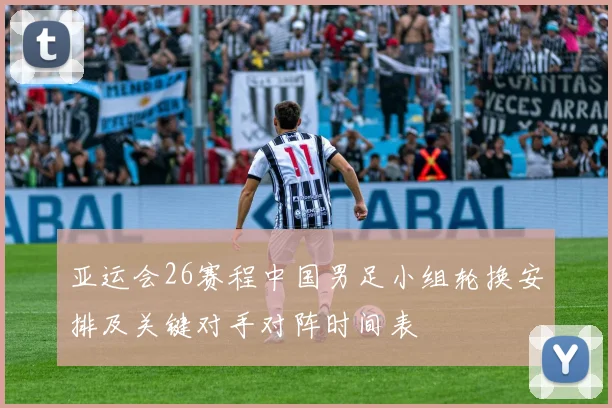 亚运会26赛程中国男足小组轮换安排及关键对手对阵时间表