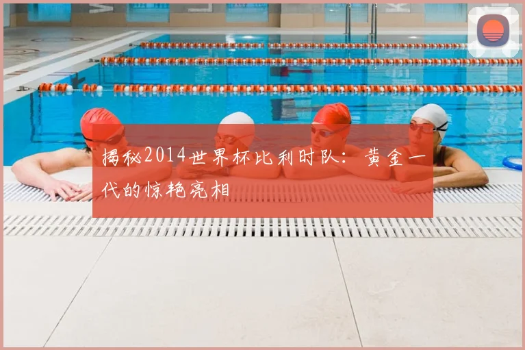 揭秘2014世界杯比利时队：黄金一代的惊艳亮相