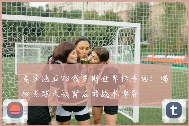 克罗地亚vs俄罗斯世界杯专访:揭秘点球大战背后的战术博弈