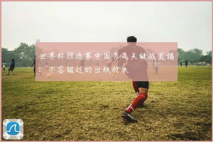 世界杯预选赛中国男足关键战直播：不容错过的出线对决
