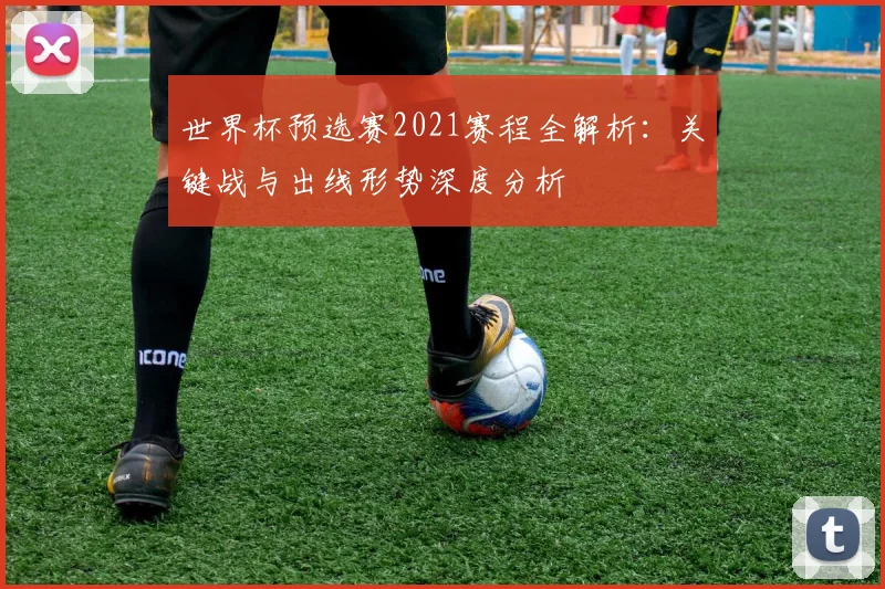 世界杯预选赛2021赛程全解析：关键战与出线形势深度分析