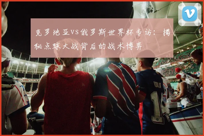 克罗地亚vs俄罗斯世界杯专访:揭秘点球大战背后的战术博弈