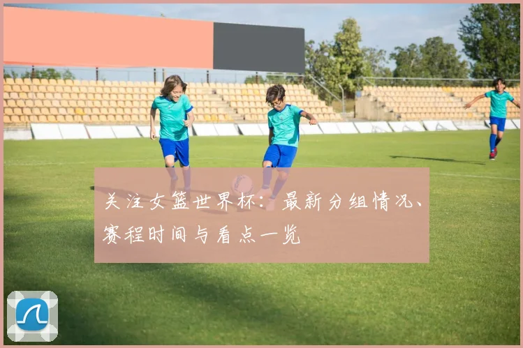 关注女篮世界杯：最新分组情况、赛程时间与看点一览