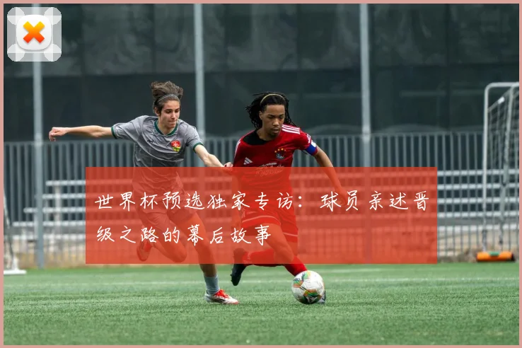 世界杯预选独家专访：球员亲述晋级之路的幕后故事