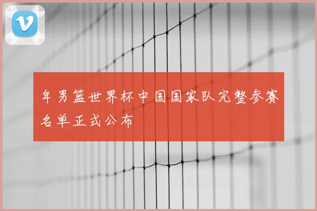 年男篮世界杯中国国家队完整参赛名单正式公布