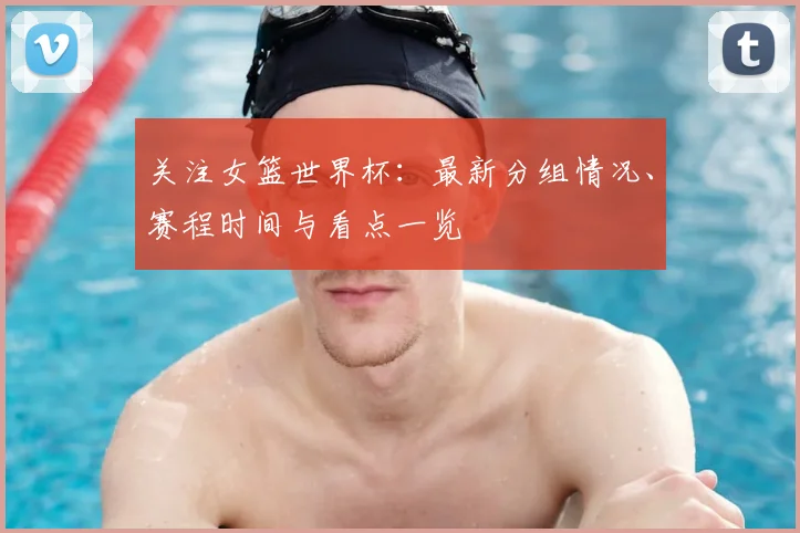 关注女篮世界杯：最新分组情况、赛程时间与看点一览