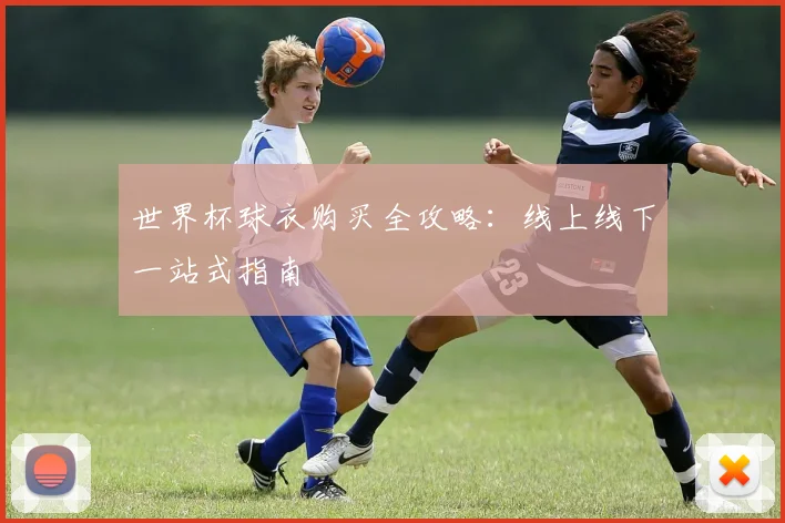 世界杯球衣购买全攻略:线上线下一站式指南