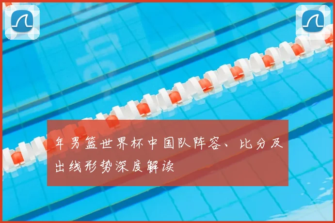 年男篮世界杯中国队阵容、比分及出线形势深度解读