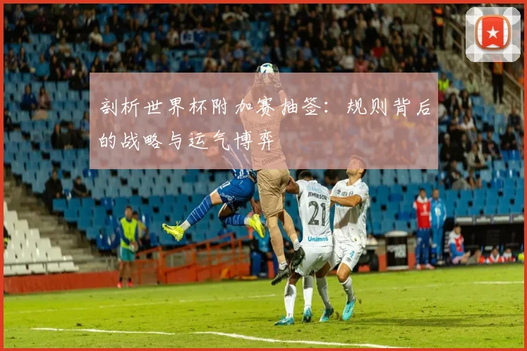 剖析世界杯附加赛抽签：规则背后的战略与运气博弈