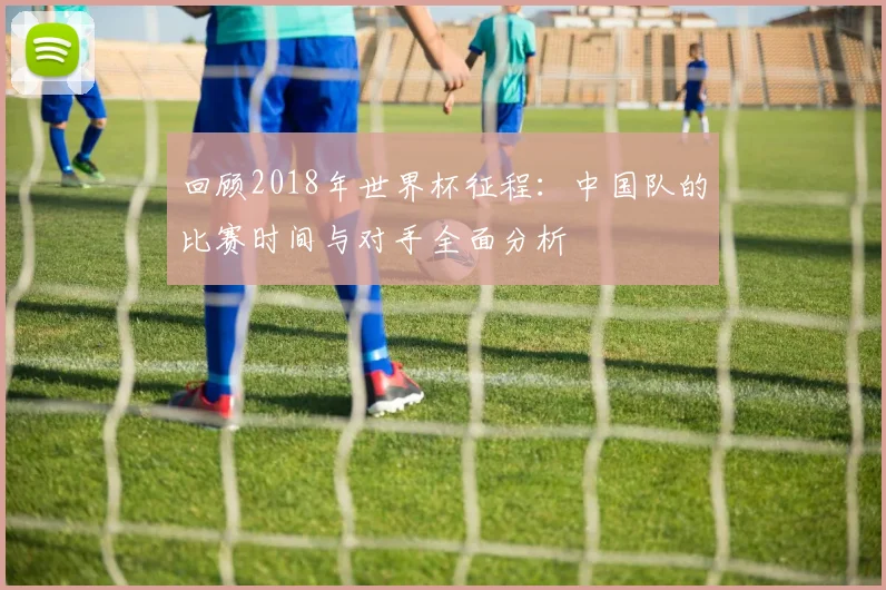 回顾2018年世界杯征程：中国队的比赛时间与对手全面分析