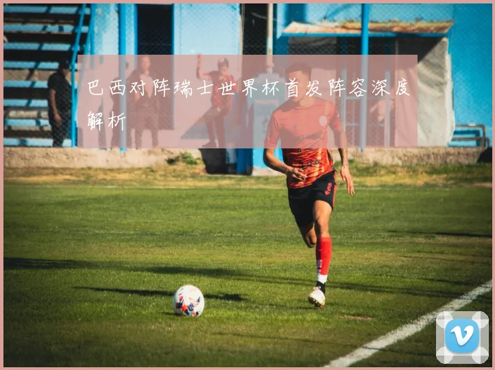 巴西对阵瑞士世界杯首发阵容深度解析